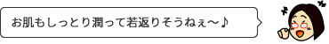 お肌もしっとり潤って若返りそうねぇ〜♪