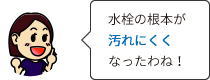 水栓の根本が汚れにくくなったわね！